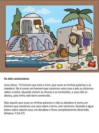 Os dois construtores
Jesus disse, "O homem que vem a mim, que ouve as minhas palavras e as
obedece. Ele é como um homem que construiu uma casa e pôs os alicerces
sobre a rocha. Quando vieram as chuvas e as enchentes, a casa não se
abalou, pois tinha sido bem construída.
Mas aquele que ouve as minhas palavras e não as obedece é como um
homem que construiu sua casa sobre a terra, sem alicerces. Quando a água
bateu sobre aquela casa, ela desabou e ficou completamente destruída.
(Mateus 7:24-27)
 