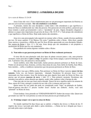 Pag. 1



                          ESTUDO 2 : A PARÁBOLA DO JOIO

Ler o texto de Mateus 13:24-30

        Jesus Cristo não veio à Terra simplesmente para ser um personagem importante da História ou
para nos servir de bom exemplo. Ele veio estabelecer o seu Reino!
        A princípio, muitos dos seus discípulos ( senão todos ) não entenderam o que significava o
Reino de Deus se estabelecendo nas vidas das pessoas. Eles pensavam em reino político, pensavam que
Jesus tomaria o poder governamental e seria o “presidente” do país. Alguns discípulos chegaram a
pleitear os cargos mais importantes do governo de Jesus ( Mc 10:35-37 ). Tudo porque não entenderam
o que significava o Reino de Deus. Hoje ainda muitos não entendem....

        Jesus teve uma preocupação toda especial em ensinar sobre o Reino, usando diversas parábolas
pra isso. Só nesse capítulo 13 de Mateus, Ele conta 7 parábolas sobre o Reino. Além disso, quando
Jesus morreu e ressuscitou, a Bíblia diz que Ele ficou 40 dias aparecendo aos seus discípulos falando-
lhes acerca do Reino ( Atos 1:3 ). Ou seja, Jesus deseja que nós entendamos o seu propósito e
desfrutemos do Reino que Ele veio estabelecer.
        Essa parábola nos ensina algumas verdades sobre o Reino:

    1) Nem todos os que parecem pertencer ao Reino de Deus realmente pertencem

        O texto fala de uma plantação onde dois tipos de planta crescem juntos e são, num primeiro
momento, muito parecidos: o joio e o trigo. Só quando o trigo forma espigas, é possível distingui-lo do
joio. À primeira vista, eles parecem a mesma planta.
        Assim também, num olhar desavisado, muitas pessoas parecem pertencer ao Reino de Jesus.
Podem ser até pessoas boas, honestas, corretas, boas donas de casa, bons chefes de família, bons filhos,
bons maridos.... enfim, a tendência é pensarmos que tais pessoas pertencem ao Reino de Deus.

        Mas não é isso que a Bíblia ensina. Para pertencer ao Reino de Deus é preciso nascer da boa
semente. Certa vez, um homem importante, chamado Nicodemos foi procurar Jesus à noite,
interessado nos Seus ensinos. Jesus lhe declarou que para alguém fazer parte do Reino de Deus, era
preciso que tal pessoa nascesse de novo. ( João 3:3 ). Num primeiro momento Nicodemos não
entendeu essa palavra, achou absurdo que alguém, sendo velho, pudesse voltar à barriga da mãe.
        Claro que não era isso que Jesus estava dizendo. Nascer de novo significa nascer da semente de
Deus, nascer de Cristo, entregar o controle de sua vida a Ele e começar uma nova vida.
        Quem nunca fez isso ainda não pode ser considerado como “trigo” na plantação do Senhor.
Pode até parecer, mas não é. É preciso receber Jesus! Aceitar seu senhorio. Assim, você será
“plantado” no Reino de Jesus.

      È bom lembrar: Jesus pretende ser VERDADEIRAMENTE Senhor das nossas vidas. Quem tem
governado sua vida? Se você pertence ao reino de Jesus precisa ser governado por Ele.

    2) O inimigo sempre vai se opor às coisas do Reino

       No mundo espiritual há duas forças que se opõem: o Império das trevas e o Reino da luz. O
império das trevas é povoado pelo diabo e pelos demônios.... o Reino da luz é dirigido por Jesus e
povoado pelos anjos e pela Igreja.
 