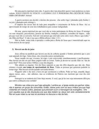 Pag. 2

       Há uma guerra espiritual entre eles. A guerra não é pra descobrir quem é mais poderoso ou mais
valente. JESUS CRISTO JÁ VENCEU A GUERRA! ELE É PODEROSO PRA DESTRUIR TODA
OBRA DO DIABO! Aleluia!

        A guerra acontece pra decidir o destino das pessoas: elas serão trigo ( plantados pelo Senhor )
ou joio ( plantados pelo inimigo ).
        O império das trevas fará de tudo para atrapalhar o crescimento do Reino de Deus. Até se
aproveitando do tempo de sono dos trabalhadores para semear malignidade.

        Há uma guerra espiritual pra que você não se torne participante do Reino de Jesus. O inimigo
vai usar situações, preconceitos, pessoas da família, tradições, crendices, conselhos de ímpios... tudo
pra que você não se converta. Fará até você pensar que está tudo certo entre você e Deus e que todos “
são filhos de Deus”. E não é isso que a Bíblia afirma ( João 1:12 )
        Não se iluda: vença toda a oposição e venha para o Reino de Jesus que é materializado aqui na
Terra através da sua igreja.


    3) Haverá um dia de juízo

        Jesus afirma na parábola que haverá um dia de colheita quando o Senhor permitirá que o joio
seja separado do trigo. Antes disso, eles crescerão juntos normalmente.
        Nesse mundo em que vivemos, há trigo e joio convivendo simultaneamente e pacificamente.
Mas haverá um dia em que Deus julgará todas as coisas. Todos já devem ter ouvido falar no “dia do
juízo final”! Pois esse termo é bíblico e esse dia chegará.
        Não adianta se enganar. Um dia Deus separará os que são dEle daqueles que não são. Hoje
estamos vivendo um tempo de oportunidade de Deus. Todas as pessoas que quiserem poderão se
tornar trigo. Mas haverá um dia quando será tarde demais.
        Ninguém sabe o dia nem a hora em que acontecerá a colheita. Pode ser hoje, amanhã, daqui
alguns meses, anos.... não sabemos, mas as evidências da Palavra nos mostram que esse dia está
próximo.
        Entregue-se ao senhorio de Cristo hoje mesmo. E você, que já fez isso seja instrumento dEle pra
que outros conheçam essa verdade!

       Ministre nas vidas pra que haja salvação. Lembre-se: a Igreja existe pra ganhar vidas;
não é apenas um grupo de comunhão. Então, clame junto com os seus irmãos pra que haja
visitantes em nossos cultos, pessoas que precisam ouvir a mensagem do evangelho. Ore
com aqueles que já são discípulos pra que eles testem se Jesus tem sido verdadeiramente
Rei em suas vidas ou se isso só acontece no discurso e não de fato.
 