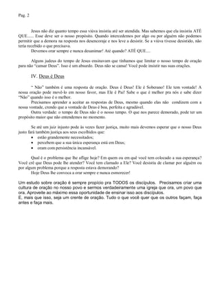 Pag. 2


        Jesus não diz quanto tempo essa viúva insistiu até ser atendida. Mas sabemos que ela insistiu ATÉ
QUE...... Esse deve ser o nosso propósito. Quando intercedemos por algo ou por alguém não podemos
permitir que a demora na resposta nos desencoraje e nos leve a desistir. Se a viúva tivesse desistido, não
teria recebido o que precisava.
        Devemos orar sempre e nunca desanimar! Até quando? ATÉ QUE....

       Alguns judeus do tempo de Jesus ensinavam que tínhamos que limitar o nosso tempo de oração
para não “cansar Deus”. Isso é um absurdo. Deus não se cansa! Você pode insistir nas suas orações.

         IV. Deus é Deus

       “ Não” também é uma resposta de oração. Deus é Deus! Ele é Soberano! Ele tem vontade! A
nossa oração pode movê-lo em nosso favor, mas Ele é Pai! Sabe o que é melhor pra nós e sabe dizer
“Não” quando isso é o melhor.
       Precisamos aprender a aceitar as respostas de Deus, mesmo quando elas não condizem com a
nossa vontade, crendo que a vontade de Deus é boa, perfeita e agradável.
       Outra verdade: o tempo de Deus não é o nosso tempo. O que nos parece demorado, pode ter um
propósito maior que não entendemos no momento.

        Se até um juiz injusto pode às vezes fazer justiça, muito mais devemos esperar que o nosso Deus
justo fará também justiça aos seus escolhidos que:
         estão grandemente necessitados;
         percebem que a sua única esperança está em Deus;
         oram com persistência incansável.

       Qual é o problema que lhe aflige hoje? Em quem ou em quê você tem colocado a sua esperança?
Você crê que Deus pode lhe atender? Você tem clamado a Ele? Você desistiu de clamar por alguém ou
por algum problema porque a resposta estava demorando?
       Hoje Deus lhe convoca a orar sempre e nunca esmorecer!

Um estudo sobre oração é sempre propício pra TODOS os discípulos. Precisamos criar uma
cultura de oração no nosso povo e sermos verdadeiramente uma igreja que ora, um povo que
ora. Aproveite ao máximo essa oportunidade de ensinar isso aos discípulos.
E, mais que isso, seja um crente de oração. Tudo o que você quer que os outros façam, faça
antes e faça mais.
 