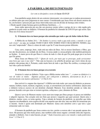 A PARÁBOLA DO RICO INSENSATO
                           Ler com os discípulos o texto de Lucas 12:13-21

        Essa parábola surgiu dentro de um contexto interessante: era comum que os judeus procurassem
os rabinos para que estes julgassem as suas causas. Considerando que Jesus fosse um desses mestres da
lei, um homem o procura pra que Jesus intervenha num caso de divisão de herança entre irmãos.
 ( Desde aquele tempo herança gerava problemas familiares...... )
        Jesus então aproveita pra nos dar um precioso ensino sobre o perigo de ter a vida regida pela
ganância ou pelo amor ao dinheiro. O homem da parábola foi chamado de LOUCO por agir assim. Que
Deus nos livre dessa loucura!!!

       1) O homem rico era louco porque não entendia que tudo o que ele tinha vinha de Deus

        A Bíblia diz no Salmo 24:1: “ Do Senhor é a terra e tudo o que nela existe, o mundo e os que
nele vivem”, ou seja, na verdade TUDO O QUE NÓS TEMOS NÃO É REALMENTE NOSSO, mas
nos está “emprestado”. Deus é o dono de tudo o que há. È uma loucura pensar diferente.

       Casa, carro, emprego, bens...tudo está nas mãos de Deus. Até os nossos familiares e filhos, que
nos são tão preciosos, na verdade são de Deus. A nossa saúde e a nossa própria vida também pertencem
ao Senhor. A maior prova de que Deus é o dono de tudo é o fato de que Ele pode pegar pra si na hora
que Ele quiser.
       Disse Jesus em Mateus 6:27: “ Quem de vocês, por mais que se preocupe, pode acrescentar
uma hora que seja à sua vida?”. Não caia na loucura e na soberba de pensar que você é dono da sua
própria vida porque não é. Portanto, cuide muito bem de tudo o que Deus lhe confiou, a começar pela
sua vida e pela sua família!

       2) O homem rico era louco porque era avarento

       Avareza é o amor ao dinheiro. Veja o que a Bíblia ensina sobre isso: “ ...o amor ao dinheiro é a
raiz de todos os males. Algumas pessoas, por cobiçarem o dinheiro, desviaram-se da fé e se
atormentaram com muitos sofrimentos” ( I Tim 6:10 )

       Que terrível é o engano das riquezas!! A Bíblia tem toda razão: por causa de dinheiro as pessoas
matam, roubam, traem, mentem, enganam, ou seja, se atormentam com muitos sofrimentos. Quem ama
o dinheiro torna-se escravo de um demônio chamado Mamom. Esse demônio prende as vidas das
pessoas fazendo com que estas se tornem egoístas, cobiçosas e, pior, distantes de Deus.

       Quem é servo de Mamom muitas vezes nem tem tempo pra Deus porque só pensa em trabalhar
e adquirir riquezas. Seu coração está nos bens que possui e naqueles que quer possuir. Quem ama o
dinheiro, muitas vezes, se torna egoísta. Veja a atitude do homem da parábola: ao perceber que tinha
riquezas em abundância, nem cogitou dividir com aqueles que não têm, mas sua idéia foi armazenar pra
si mesmo. Assim é quem está dominado por Mamom: nunca está satisfeito com o que tem e quer
armazenar cada vez mais.

        O homem da parábola que Jesus contou era rico, porém a avareza não é um pecado apenas dos
ricos. Há pessoas que têm muito pouco, mas também estão nesse engano: correndo atrás das riquezas,
amando o dinheiro. Isso é uma loucura, já que “ Nada trouxemos para esse mundo e nada poderemos
levar” ( I Tim 6:7)
 