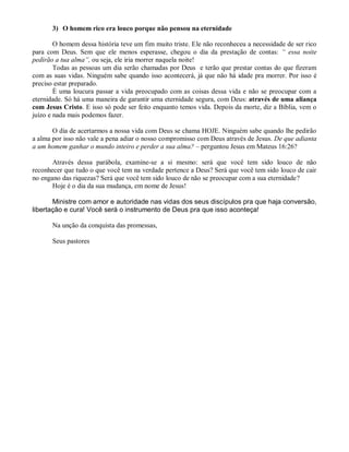 3) O homem rico era louco porque não pensou na eternidade

        O homem dessa história teve um fim muito triste. Ele não reconheceu a necessidade de ser rico
para com Deus. Sem que ele menos esperasse, chegou o dia da prestação de contas: “ essa noite
pedirão a tua alma”, ou seja, ele iria morrer naquela noite!
        Todas as pessoas um dia serão chamadas por Deus e terão que prestar contas do que fizeram
com as suas vidas. Ninguém sabe quando isso acontecerá, já que não há idade pra morrer. Por isso é
preciso estar preparado.
        È uma loucura passar a vida preocupado com as coisas dessa vida e não se preocupar com a
eternidade. Só há uma maneira de garantir uma eternidade segura, com Deus: através de uma aliança
com Jesus Cristo. E isso só pode ser feito enquanto temos vida. Depois da morte, diz a Bíblia, vem o
juízo e nada mais podemos fazer.

       O dia de acertarmos a nossa vida com Deus se chama HOJE. Ninguém sabe quando lhe pedirão
a alma por isso não vale a pena adiar o nosso compromisso com Deus através de Jesus. De que adianta
a um homem ganhar o mundo inteiro e perder a sua alma? – perguntou Jesus em Mateus 16:26?

       Através dessa parábola, examine-se a si mesmo: será que você tem sido louco de não
reconhecer que tudo o que você tem na verdade pertence a Deus? Será que você tem sido louco de cair
no engano das riquezas? Será que você tem sido louco de não se preocupar com a sua eternidade?
       Hoje é o dia da sua mudança, em nome de Jesus!

       Ministre com amor e autoridade nas vidas dos seus discípulos pra que haja conversão,
libertação e cura! Você será o instrumento de Deus pra que isso aconteça!

       Na unção da conquista das promessas,

       Seus pastores
 