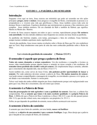 Curso: As parábolas do reino                                                                    Pag. 1

                         ESTUDO 1 : A PARÁBOLA DO SEMEADOR

Introdução
Enquanto viveu aqui na terra, Jesus exerceu um ministério que pode ser resumido em três ações
principais: pregar, curar e ensinar. Jesus pregava o evangelho do Reino, conclamando as pessoas a se
arrependerem e a viverem uma vida que glorificasse a Deus. Jesus também curava toda sorte de
doenças físicas e espirituais. Expulsava demônios que atormentavam as pessoas e lhes ministrava cura
completa. Jesus também ensinava. Ele era chamado de Rabi e também de Raboni, que significa:
Mestre ou Mestre dos Mestres.
O ensino de Jesus causava impacto em todos os que o ouviam, especialmente porque Ele ensinava
com autoridade. Um dos métodos didáticos mais freqüentes nos ensinos de Jesus foram as parábolas.
As parábolas são histórias simples, com temas, personagens e fatos do cotidiano. Essas histórias
sempre traziam verdades espirituais muito significativas.
 Através das parábolas, Jesus trouxe muitas revelações sobre o Reino de Deus que Ele veio estabelecer
aqui na Terra. Hoje estudaremos uma parte de uma das mais conhecidas parábolas sobre o Reino de
Deus.


           Ler o texto da parábola do semeador            ( Mateus 13:3-9 )

O semeador é aquele que prega a palavra de Deus
Todos nós somos chamados a sermos semeadores. Um dia recebemos o evangelho e tivemos as
nossas vidas transformadas porque alguém lançou a semente no nosso coração e nós recebemos. O
semeador dessa parábola não escolhe o solo pra semear. Ele simplesmente lança a semente, sabendo
que o crescimento não depende dele, mas de Deus ( I Cor 3:7 )
Assim também nós, como servos de Jesus Cristo, não podemos perder oportunidade de lançar a
semente. Por onde andarmos devemos semear a palavra de Deus. Há muitas maneiras de semear:
você pode semear compartilhando a mensagem do evangelho, ou convidando a pessoa a vir à igreja, ou
até dando o seu testemunho. Semear é a nossa parte.
Talvez você ainda não tenha colhido ninguém pra Jesus simplesmente porque está negligenciando essa
parte que é sua. Deus dá o crescimento, mas nós temos que semear.

A semente é a Palavra de Deus
Uma das preocupações de todo agricultor é com a qualidade da semente. Sem isso, a colheita fica
comprometida. Pois a semente que temos é da mais excelente qualidade: é a própria Palavra de
Deus. A Bíblia diz que a Palavra de Deus é poderosa e eficaz ( Hb 4:12 ), que ela não passará jamais
(Mc 13:3), que ela não voltará vazia, mas cumprirá o seu propósito ( Is. 55:11 )
Enfim, no que depender da qualidade da semente, nossa colheita acontecerá com sucesso.

A semente à beira do caminho
A semente que caiu à beira do caminho, em terra batida, nunca vai frutificar.
Lembre-se: o objetivo de um semeador é que a semente frutifique. Logo, Deus deseja que a palavra
que é lançada no seu coração dê frutos, dê resultados.
 