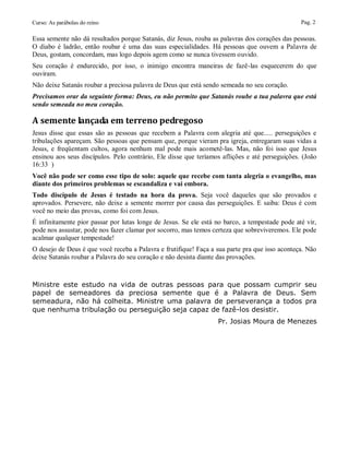 Curso: As parábolas do reino                                                                    Pag. 2

Essa semente não dá resultados porque Satanás, diz Jesus, rouba as palavras dos corações das pessoas.
O diabo é ladrão, então roubar é uma das suas especialidades. Há pessoas que ouvem a Palavra de
Deus, gostam, concordam, mas logo depois agem como se nunca tivessem ouvido.
Seu coração é endurecido, por isso, o inimigo encontra maneiras de fazê-las esquecerem do que
ouviram.
Não deixe Satanás roubar a preciosa palavra de Deus que está sendo semeada no seu coração.
Precisamos orar da seguinte forma: Deus, eu não permito que Satanás roube a tua palavra que está
sendo semeada no meu coração.

A semente lançada em terreno pedregoso
Jesus disse que essas são as pessoas que recebem a Palavra com alegria até que..... perseguições e
tribulações apareçam. São pessoas que pensam que, porque vieram pra igreja, entregaram suas vidas a
Jesus, e freqüentam cultos, agora nenhum mal pode mais acometê-las. Mas, não foi isso que Jesus
ensinou aos seus discípulos. Pelo contrário, Ele disse que teríamos aflições e até perseguições. (João
16:33 )
Você não pode ser como esse tipo de solo: aquele que recebe com tanta alegria o evangelho, mas
diante dos primeiros problemas se escandaliza e vai embora.
Todo discípulo de Jesus é testado na hora da prova. Seja você daqueles que são provados e
aprovados. Persevere, não deixe a semente morrer por causa das perseguições. E saiba: Deus é com
você no meio das provas, como foi com Jesus.
É infinitamente pior passar por lutas longe de Jesus. Se ele está no barco, a tempestade pode até vir,
pode nos assustar, pode nos fazer clamar por socorro, mas temos certeza que sobreviveremos. Ele pode
acalmar qualquer tempestade!
O desejo de Deus é que você receba a Palavra e frutifique! Faça a sua parte pra que isso aconteça. Não
deixe Satanás roubar a Palavra do seu coração e não desista diante das provações.



Ministre este estudo na vida de outras pessoas para que possam cumprir seu
papel de semeadores da preciosa semente que é a Palavra de Deus. Sem
semeadura, não há colheita. Ministre uma palavra de perseverança a todos pra
que nenhuma tribulação ou perseguição seja capaz de fazê-los desistir.
                                                                  Pr. Josias Moura de Menezes
 
