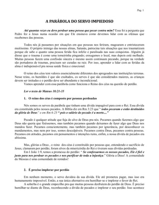 Pag. 1



                        A PARÁBOLA DO SERVO IMPIEDOSO

      Até quantas vezes eu devo perdoar uma pessoa que pecar contra mim? Essa foi a pergunta que
Pedro fez a Jesus numa ocasião em que Ele ensinava como devemos lidar com as ofensas que
recebemos das pessoas.

       Todos nós já passamos por situações em que pessoas nos feriram, magoaram e entristeceram
muitíssimo. O próprio inimigo das nossas almas, Satanás, patrocina tais situações que nos traumatizam
porque ele sabe o quanto uma pessoa ferida fica infeliz e paralisada nas suas conquistas. Alguém já
dissse que o trauma é como uma torneirinha pingando; enxugamos o local, mas depois está molhado.
Muitas pessoas fazem uma confissão sincera e mesmo assim continuam pecando, porque na verdade
são portadores de traumas, precisam ser curadas na raiz. Por isso, aprender a lidar com as feridas da
alma é indispensável pra nossa saúde física e emocional.

       O reino dos céus tem valores essencialmente diferentes dos apregoados nas instituições terrenas.
Nesse reino, os humildes é que são exaltados, os servos é que são considerados maiores, as crianças
devem ser imitadas e o perdão deve ser abundante e incondicional.
       Vamos aprender com essa parábola como funciona o Reino dos céus na questão do perdão.

       Ler o texto de Mateus 18:21-35

       1. O reino dos céus é composto por pessoas perdoadas

       Nós somos os servos da parábola que tinham uma dívida impagável para com o Rei. Essa dívida
era constituída pelos nossos pecados. A Bíblia diz em Rm 3:23 que “ todos pecaram e estão destituídos
da glória de Deus” e em Rm 6:23 “ pois o salário do pecado é a morte....”

        Pecado é qualquer atitude que fuja do alvo de Deus pra nós. Pecamos quando fazemos algo que
Deus não queria que fizéssemos, mas também pecamos quando deixamos de fazer algo que Deus nos
mandou fazer. Pecamos conscientemente, mas também pecamos por ignorância, por desconhecer os
mandamentos, mas nem por isso, somos desculpáveis. Pecamos contra Deus, pecamos contra pessoas.
Pecamos em atitudes, pecamos em pensamentos e intenções ruins, enfim, a nossa dívida de pecados era
altíssima.

        Mas, glórias a Deus , o reino dos céus é constituído por pessoas que, entendendo o sacrifício de
Jesus, clamaram por perdão, foram alvos da misericórdia do Rei e tiveram suas dívidas perdoadas.
        Em I João 1:9, temos a promessa do perdão: “ Se confessarmos os nossos pecados, Ele é fiel e
justo para nos perdoar os pecados e nos purificar de toda a injustiça.” Glória a Deus! A comunidade
do Messias é uma comunidade de remidos!


       2. É preciso implorar por perdão

      Em nenhum momento, o servo duvidou da sua dívida. Ele até prometeu pagar, mas isso era
humanamente impossível. Então, a sua única alternativa era humilhar-se e implorar o favor do Rei.
      A soberba é o grande empecilho pra que muitas pessoas desfrutem do perdão de Deus. É preciso
humilhar-se diante de Deus, reconhecendo a dívida de pecados e implorar o seu perdão. Isso acontece
 