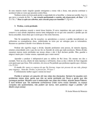 Pag. 2


de uma maneira muito singular quando entregamos a nossa vida a Jesus, mas precisa continuar a
acontecer todas as vezes que pecamos contra Deus.
       Nenhum crente em Jesus pode perder a capacidade de se humilhar e clamar por perdão. Isso é o
que move o coração do Rei. “... um coração quebrantado e contrito, não desprezarás, oh Deus” ( Sl
51:17b ). “ Deus se opõe aos soberbos, mas concede graça aos humildes” ( Tg 4:6 )


       3. Perdoa, e serás perdoado

       Assim podemos resumir a moral dessa história. O servo impiedoso não quis perdoar o seu
conservo e essa atitude impiedosa causou tanta indignação no rei que este cancelou o perdão que ele
havia concedido. Jesus disse que é assim que o Seu reino funciona.

       Não há escapatória, não há exceções: ou aprendemos a exercer o perdão incondicional, ou
sofreremos as conseqüências disso, simbolizadas no texto por ser entregue para os torturadores.
Recusar-se a perdoar é decidir viver debaixo de tortura.

       Perdoar não significa negar a dívida. Quando perdoamos uma pessoa, de maneira alguma,
estamos concordando com o que ela nos fez ou fazendo de conta que nada aconteceu. Muitas dívidas
causaram marcas muito profundas nas nossas almas e não é fácil declarar perdão. Mas, guardar a
mágoa é muito pior: é tomar veneno, esperando que o outro morra!

       Aprender a perdoar é indispensável para os súditos do Rei Jesus. Ele mesmo nos deu o
exemplo. Nem na cruz, diante de tanta injustiça e sofrimento, Jesus se deu o direito de ficar magoado
com quem quer que fosse. Pelo contrário, ele orou ao Pai pedindo que perdoasse aqueles que o feriram.
( Lc 23:34 )
       O mundo diz: nunca se esqueça do que lhe fizeram, risque tais pessoas da sua vida, planeje
uma vingança... Jesus diz: Perdoe, se preciso for, 70 vezes 7.
       È infinitamente melhor seguir o ensino de Jesus!

       Perdão é sempre um assunto útil nas vidas dos discípulos. Sempre há aqueles com
problemas nessa área: gente que não se sente perdoada por Deus e gente que não
consegue perdoar. Ministre cura e restauração nas vidas dos irmãos, através dessa Palavra.
É bom lembrar que "Se realmente conhecemos Cristo como nosso Salvador, os nossos
corações são quebrantados, não podem ser duros, nem podemos negar o perdão." (Dr
Martin Lloyd-Jones)

                                                                         Pr Josias Moura de Menezes
 
