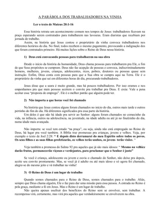 A PARÁBOLA DOS TRABALHADORES NA VINHA

              Ler o texto de Mateus 20:1-16

       Essa história retrata um acontecimento comum nos tempos de Jesus: trabalhadores ficavam na
praça esperando serem contratados para trabalharem nas lavouras. Eram diaristas que recebiam por
jornada de trabalho.
       Assim, na história que Jesus contou o proprietário da vinha convoca trabalhadores nos
diferentes horários do dia. No final, todos recebem o mesmo pagamento, provocando a indignação dos
que foram contratados primeiro. Há muitas lições sobre o Reino de Deus nessa história.

       1) Deus está convocando pessoas para trabalharem na sua obra

        Desde o início da história da humanidade, Deus chama pessoas para trabalharem pra Ele, a fim
de que Seus propósitos se cumpram. Deus não faz acepção de pessoas e convoca, indiscriminadamente
homens, mulheres, jovens, crianças, adolescentes, ricos, pobres, doutores ou pessoas quase sem
instrução. Enfim, Deus conta com pessoas para que a Sua obra se cumpra aqui na Terra. Ele é o
proprietário da vinha que sai em diferentes horas do dia, procurando trabalhadores.

        Jesus disse que a seara é muito grande, mas há poucos trabalhadores. Por isso oramos e nos
empenhamos pra que mais pessoas aceitem o convite pra trabalhar pra Deus. E creia: Vale a pena
aceitar essa “proposta de emprego”. Ele é o melhor patrão que alguém pode ter.

       2) Não importa a que horas você foi chamado

       Na história que Jesus contou alguns foram chamados no início do dia, outros mais tarde e outros
pertinho do fim do dia. Há diferentes significados pra essa parte da história.
       Um deles é que não há idade pra servir ao Senhor: alguns foram chamados no comecinho da
vida, na infância, outros na adolescência, na juventude, na idade adulta ou até já no finalzinho do dia,
numa idade mais avançada.

      Não importa: se você tem estado “na praça”, ou seja, ainda não está empregado no Reino de
Deus, há lugar pra você também. A Bíblia traz promessas pra crianças, jovens e velhos. Veja, por
exemplo o texto de Joel 2:28: “ E depois disto derramarei do meu Espírito sobre todos os povos.
Os seus filhos e as suas filhas profetizarão, os velhos terão sonhos, os jovens terão visões. “

       Veja também a promessa do Salmo 92 pra aqueles que já são mais idosos: “ Mesmo na velhice
darão frutos, permanecerão viçosos e verdejantes, para proclamar que o Senhor é justo”

        Se você é criança, adolescente ou jovem e ouviu o chamado do Senhor, não deixe pra depois,
aceite seu convite prontamente. Mas, se você já é adulto ou até mais idoso e só agora foi chamado,
alegre-se do mesmo jeito e vá trabalhar na vinha!

       3) O Reino de Deus é um lugar de trabalho

       Quando somos chamados para o Reino de Deus, somos chamados para o trabalho. Aliás,
sempre que Deus chama alguém, Ele o faz para dar uma missão para essa pessoa. A entrada no Reino é
pela graça, mediante a fé em Jesus. Mas o Reino é um lugar de trabalho.
       Não queira apenas usufruir dos benefícios do Reino sem se envolver, sem trabalhar. A
recompensa virá, certamente, mas virá pra aqueles que verdadeiramente se envolverem na obra.
 