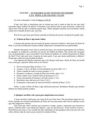 Pag. 1


               ESTUDO : AS PARÁBOLAS DO TESOURO ESCONDIDO
                      E DA PÉROLA DE GRANDE VALOR

       Ler com os discípulos o texto de Mateus 13:44-46

       O que você faria se descobrisse que no terreno que está à venda ao lado da sua casa estão
enterrados alguns milhões de dólares? Certamente você reuniria todas as suas economias, venderia até
alguns bens, faria de tudo e compraria aquele lugar. Afinal, qualquer sacrifício ou investimento valeria
a pena em se tratando do lucro que você teria.

       Pois foi isso que Jesus quis ilustrar contando as histórias do tesouro e da pérola de grande valor.

       1) O Reino de Deus é algo muito valioso

       A maioria das pessoas não tem noção de quanto é precioso conhecer e fazer parte do Reino de
Deus. E, por não reconhecerem tal preciosidade, desprezam e menosprezam essa oportunidade.

        Quando entregamos nossa vida ao controle de Jesus e nos tornamos participantes do seu Reino,
as vantagens se comparam a encontrar um tesouro de milhões de dólares. Mas muitos não enxergam
isso. Se perguntarmos: o que você prefere? Uma fortuna em dinheiro ou o direito de pertencer ao Reino
de Deus? Você sabe qual seria a resposta de muita gente. E por que muitos prefeririam o dinheiro?
Porque não conhecem a preciosidade do Reino.
        Veja algumas das bênçãos espirituais que você alcança vindo para o Reino de Jesus, de acordo
com a carta que o apóstolo Paulo escreve aos Efésios:

          Nós nos tornamos filhos de Deus ( 1:5 )
          A graça ( o favor ) de Deus se torna abundante na nossa vida ( 1:6 )
          Temos o perdão de todos os nossos pecados ( 1:7 )
          Passamos a conhecer a vontade de Deus pras nossas vidas ( 1:9 )
          Somos selados com o Espírito Santo da promessa (1:13 )
          Temos uma garantia de herança e salvação eterna ( 1:14 )
          Recebemos uma vida nova em Cristo ( 2:4,5 )
          Começamos a fazer parte de uma nova família: a família de Deus ( 2:19 )

       Enfim, vir para o Reino de Deus é algo muitíssimo precioso. Recebemos bênçãos que nenhum
dinheiro do mundo poderia comprar.


       2. Qualquer sacrifício vale a pena para adquirirmos esse tesouro

        A nossa salvação é pela graça, por meio da fé em Cristo Jesus. Não precisamos pagar por ela.
Porém, quando nos tornamos participantes do Reino de Jesus precisamos abrir mão de algumas coisas
que antes julgávamos valiosas.
        Jesus disse que, tanto o homem que encontrou o campo, quanto o negociante que encontrou a
pérola, venderam tudo o que tinham pra adquirir o que era mais precioso. Assim acontece conosco...
Descobrimos que Jesus e a sua vontade são mais importantes do que qualquer outra coisa, por isso, sem
sofrer, abrimos mão de outras coisas em prol da vontade de Deus.
 