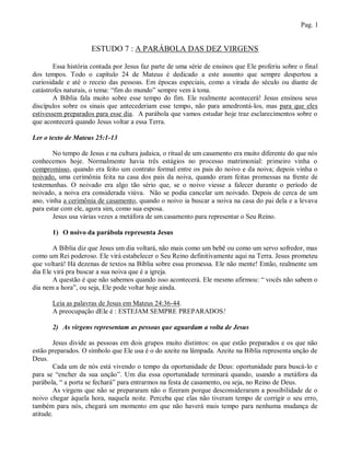 Pag. 1


                     ESTUDO 7 : A PARÁBOLA DAS DEZ VIRGENS

        Essa história contada por Jesus faz parte de uma série de ensinos que Ele proferiu sobre o final
dos tempos. Todo o capítulo 24 de Mateus é dedicado a este assunto que sempre despertou a
curiosidade e até o receio das pessoas. Em épocas especiais, como a virada do século ou diante de
catástrofes naturais, o tema: “fim do mundo” sempre vem à tona.
        A Bíblia fala muito sobre esse tempo do fim. Ele realmente acontecerá! Jesus ensinou seus
discípulos sobre os sinais que antecederiam esse tempo, não para amedrontá-los, mas para que eles
estivessem preparados para esse dia. A parábola que vamos estudar hoje traz esclarecimentos sobre o
que acontecerá quando Jesus voltar a essa Terra.

Ler o texto de Mateus 25:1-13

       No tempo de Jesus e na cultura judaica, o ritual de um casamento era muito diferente do que nós
conhecemos hoje. Normalmente havia três estágios no processo matrimonial: primeiro vinha o
compromisso, quando era feito um contrato formal entre os pais do noivo e da noiva; depois vinha o
noivado, uma cerimônia feita na casa dos pais da noiva, quando eram feitas promessas na frente de
testemunhas. O noivado era algo tão sério que, se o noivo viesse a falecer durante o período de
noivado, a noiva era considerada viúva. Não se podia cancelar um noivado. Depois de cerca de um
ano, vinha a cerimônia de casamento, quando o noivo ia buscar a noiva na casa do pai dela e a levava
para estar com ele, agora sim, como sua esposa.
       Jesus usa várias vezes a metáfora de um casamento para representar o Seu Reino.

       1) O noivo da parábola representa Jesus

        A Bíblia diz que Jesus um dia voltará, não mais como um bebê ou como um servo sofredor, mas
como um Rei poderoso. Ele virá estabelecer o Seu Reino definitivamente aqui na Terra. Jesus prometeu
que voltará! Há dezenas de textos na Bíblia sobre essa promessa. Ele não mente! Então, realmente um
dia Ele virá pra buscar a sua noiva que é a igreja.
        A questão é que não sabemos quando isso acontecerá. Ele mesmo afirmou: “ vocês não sabem o
dia nem a hora”, ou seja, Ele pode voltar hoje ainda.

       Leia as palavras de Jesus em Mateus 24:36-44.
       A preocupação dEle é : ESTEJAM SEMPRE PREPARADOS!

       2) As virgens representam as pessoas que aguardam a volta de Jesus

        Jesus divide as pessoas em dois grupos muito distintos: os que estão preparados e os que não
estão preparados. O símbolo que Ele usa é o do azeite na lâmpada. Azeite na Bíblia representa unção de
Deus.
        Cada um de nós está vivendo o tempo da oportunidade de Deus: oportunidade para buscá-lo e
para se “encher da sua unção”. Um dia essa oportunidade terminará quando, usando a metáfora da
parábola, “ a porta se fechará” para entrarmos na festa de casamento, ou seja, no Reino de Deus.
        As virgens que não se prepararam não o fizeram porque desconsideraram a possibilidade de o
noivo chegar àquela hora, naquela noite. Perceba que elas não tiveram tempo de corrigir o seu erro,
também para nós, chegará um momento em que não haverá mais tempo para nenhuma mudança de
atitude.
 