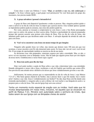 Pag. 2

       Como disse o autor aos Hebreus 3 vezes: “Hoje, se ouvirdes a sua voz, não endureçam o
coração”). Se Jesus voltasse agora, a qual grupo você pertenceria? Se você fazia parte do grupo dos
insensatos, isso precisa mudar HOJE.

       3) A graça salvadora é pessoal e intransferível

       A graça de Deus está disponível igualmente a todas as pessoas. Mas, ninguém poderá ajudar o
outro a salvar-se no dia da volta de Jesus ou depois que a pessoa morrer. Esta verdade aparece quando
as imprudentes pedem ajuda às sensatas, mas estas não podem ajudá-las.
       Por vezes, pessoas se recusam a comprometer-se com Jesus e com o Seu Reino preocupadas
com o que os outros vão pensar ou dizer acerca delas. Perdem a oportunidade de estarem preparadas
porque não querem assumir uma postura séria diante de Deus. Pois no dia da volta de Jesus, não
adiantará pedir ajuda aos que decidiram andar com Deus. A salvação depende da atitude de cada um
para com Jesus.

       4) Você vai se encontrar com Jesus em menos tempo do que imagina

       Ninguém sabe quando Jesus vai voltar, mas mesmo que demore mais 100 anos pra que isso
aconteça, o nosso encontro com Ele não demorará tanto assim. Se Jesus não vier até você, você irá até
Ele. O seu tempo de oportunidade também se encerra no dia da sua morte.
       Se deixarmos essa vida preparados, estaremos seguros por toda a eternidade. Mas, se não, o
noivo vai nos encontrar com as lâmpadas vazias. Não há nada que alguém possa fazer por nós depois
da nossa morte. Estabelecemos o nosso futuro aqui e agora!

       5) Deus tem azeite para lhe dar hoje

       Hoje você pode receber a unção de Deus sobre a sua vida e determinar toda a sua eternidade.
Quando entregamos a nossa vida a Jesus, recebemos o selo do Espírito que testifica que somos dEle.
Isso provém de uma atitude séria e definitiva de deixar que Jesus verdadeiramente governe a sua vida.

        Infelizmente, há muitas pessoas que se surpreenderão no dia da volta de Jesus ( veja Mateus
7:21-23 ). Não basta apenas chamá-lo de Senhor, mas é preciso fazer o que Ele manda. Isso é muito
sério! Analise a sua vida: Jesus é verdadeiramente seu Senhor?? Se não, hoje Deus está lhe dando uma
tremenda oportunidade ( e ninguém sabe se será a última ) de você encher a sua lâmpada de azeite e se
preparar para a volta de Jesus. Não saia da Igreja hoje sem essa certeza!

Tenha um momento muito especial de oração com os irmãos. Você sabe que há
muitos despreparados em nosso meio, inclusive, há aqueles que se encaixam no
perfil de Mateus 7:21. Ministre com autoridade sobre o senhorio de Cristo. Que
todos saiam da sua Igreja com as lâmpadas cheias de azeite!
 