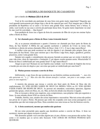 Pag. 1

                    A PARÁBOLA DO BANQUETE DE CASAMENTO

       Ler o texto de Mateus 22:1-5; 8-14

       Você já foi convidado pra participar de uma festa com gente muito importante? Daquelas que
você aguarda ansiosamente pra chegar logo o dia de tão especial que será? Pois imagine que o filho do
presidente da República vai se casar e vai haver uma grande festa: muita fartura, luxo e beleza. E,
então, você recebe na sua casa o convite pra participar dessa festa. Só gente muito importante vai estar
lá, mas você foi convidado..... Que honra!!
       Essa parábola de Jesus usa a figura da festa de casamento do filho do rei pra nos ensinar lições
sobre o Reino de Deus.

       1) Ser chamado para o Reino de Deus é uma tremenda honra!

        Ah, se as pessoas entendessem o quanto é honroso ser chamado pra fazer parte do Reino de
Deus, da Sua família! A Bíblia diz que quando aceitamos o senhorio de Cristo na nossa vida,
recebemos o direito de sermos chamados filhos de Deus ( João 1:12 ) . E isso é algo maravilhoso!
        A melhor coisa que pode acontecer na vida de alguém é ser chamado pelo próprio Deus, pra
fazer parte do Seu Reino. Jesus quer mostrar que o Seu Reino é algo bom, alegre, agradável, gostoso,
prazeroso, como é uma grande festa.
        Satanás tem cegado o entendimento das pessoas fazendo-as pensar que ser crente é decidir ter
uma vida triste, cheia de imposições e limitações. E até alguns crentes pensam assim. Misericórdia! O
Reino de Deus é simbolizado por uma grande festa!! È algo maravilhoso!!
        Alegre-se por isso! Restaure no seu Espírito essa verdade: você foi tirado do Império das trevas
e trazido pra um reino de alegria e paz: um reino que pode ser simbolizado por uma festa!!!

       2) Muitas pessoas recusam o convite de Deus

       Infelizmente, o que Jesus diz que aconteceu na sua história continua acontecendo: “... mas eles
não quiseram vir.” (...) “ Mas eles não lhes deram atenção e saíram , um para o seu campo, outro
para os seus negócios.”

        A maioria das pessoas que recusa o convite pra fazer parte do Reino de Deus não diz
explicitamente: EU NÃO QUERO SABER DE DEUS NA MINHA VIDA ou EU NÃO QUERO
FAZER PARTE DO REINO DE DEUS. As pessoas até entendem, concordam, apreciam, algumas
gostam das igrejas, crêem em Deus, etc, etc. Mas, na hora da atitude esse discurso é negado.
        Elas se recusam a deixar seus negócios, seus compromissos, suas próprias vidas pra seguirem a
Jesus. As suas atitudes dizem NÃO ao convite de Deus.
        Trabalho, família, casa, estudos são coisas importantes e necessárias. Mas tais coisas não podem
nos privar de vir para o Reino. Há pessoas que estão tão ocupadas com suas coisas passageiras e até
mesquinhas que não tem tempo pra Deus. Deus considera isso uma recusa ao Seu tão honroso convite.

       3) A festa acontecerá, mesmo que muitos não queiram

       Há um reino prometido para aqueles que decidirem aceitar o convite de Deus. A festa vai
acontecer, mesmo que alguns recusem o convite.
       Não desanime quando você convidar alguém pra vir pra o Reino e essa pessoa não aceitar. Faça
como o rei mandou que os servos dele fizessem: VÃO ATRÁS DE OUTRAS PESSOAS QUE
QUEIRAM.
 