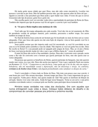 Pag. 2

       Há muita gente nessa cidade que quer Deus, mas não sabe como encontrá-lo. Localize tais
pessoas e convide-as pra festa. Mas há também pessoas más, que não querem saber de Deus até que....
alguém as convide e elas percebam que Deus pode e quer mudar suas vidas. O texto diz que os servos
trouxeram todo tipo de pessoa: gente boa e gente má.
       Não escolha quem você vai convidar: todos têm a oportunidade de participar do Reino de Deus.
Também não importa que tipo de pessoa você foi até agora: o convite é pra você também.

       4) Vir para o Reino implica uma mudança de vida

        Você sabe que há roupas adequadas pra cada ocasião. Você não iria no tal casamento do filho
do presidente vestido de qualquer maneira, pelo contrário, procuraria a melhor roupa. Era assim
também no tempo de Jesus.
        No final da história Jesus conta de um homem que foi localizado no meio da festa sem as vestes
adequadas. Claro que Jesus não queria nos dar uma lição de etiqueta: vista-se bem quando você for à
igreja, por exemplo.
        Jesus queria ensinar que não importa onde você foi encontrado: se você foi convidado na sua
casa ou se foi achado pelos caminhos e ruas da cidade. Não importa se você era gente boa ou não. Deus
lhe recebe no Reino! E o seu passado pode ser apagado pelo sangue de Jesus. Mas, ao vir pra o Reino
de Jesus você precisa decidir mudar de vida e usar o que a Bíblia chama de “ vestes de santidade”.
        O amor de Deus não exclui a Sua santidade e justiça. Deus não é conivente com o pecado, assim
como o Rei não foi conivente com o homem que queria participar da festa, mas não queria usar as
vestes adequadas.
        Há pessoas que querem os benefícios do Reino, querem participar do banquete, mas não querem
mudar suas vestes, ou a sua vida. Deus não aceita esse negócio! Veja o que o apóstolo Paulo nos ensina
em Romanos 13: 13,14: “ Comportem-se com decência, como quem age à luz do dia, não em orgias e
bebedeiras, não em imoralidade sexual e depravação, não em desavença e inveja. Ao contrário,
revistam-se do Senhor Jesus Cristo e não fiquem premeditando como satisfazer os desejos da carne.”

       Você é convidado e é bem-vindo no Reino de Deus. Não trate com pouco caso esse convite: é
uma honra pra você! Não arrume desculpas. Arrume tempo pra Deus. Ele é mais importante do que os
seus negócios. Venha para o Reino, mas queira mudar de vida! Não queira só desfrutar da bênção da
salvação. Queira viver uma vida santa. Ainda há lugar nesse banquete. Torne-se um servo e saia pelos
caminhos convidando outros ( a começar pela sua família ) para participar dessa tremenda festa!

     Ministre essas verdades nas vidas dos discípulos. Ore com aqueles que
nunca entregaram suas vidas a Jesus. Coloque todos debaixo do desafio e do
compromisso de convidar pessoas pra próxima a próxima reunião
 