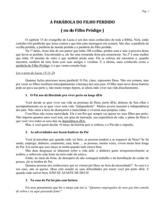 Pag. 1



                          A PARÁBOLA DO FILHO PERDIDO
                                  ( ou do Filho Pródigo )

       O capítulo 15 do evangelho de Lucas é um dos mais conhecidos de toda a Bíblia. Nele, estão
contidas três parábolas que Jesus contou e que têm uma mensagem em comum. São elas: a parábola da
ovelha perdida, a parábola da moeda perdida e a parábola do filho perdido.
       Na 1ª delas, Jesus fala de um pastor que tinha 100 ovelhas, perdeu uma e saiu à procura dessa
que havia se perdido. Encontrando-a, ele faz uma tremenda festa pra comemorar. Na 2ª é uma mulher
que tinha 10 moedas de valor e que também perde uma. Ela se esforça até encontrar e, quando
encontra, também dá uma festa com suas amigas e vizinhas. E a última, mais conhecida como a
parábola do Filho Pródigo, é a que vamos estudar hoje.

Ler o texto de Lucas 15:11-24

       Quantas lições preciosas nessa parábola! O Pai, claro, representa Deus. Não era comum, mas
por vezes os filhos recebiam antecipadamente a herança dos seus pais. O filho mais novo dessa história
pede ao pai a sua parte e, não muito tempo depois, se afasta indo viver sua vida dissolutamente.

       1. O Pai nos dá liberdade pra viver perto ou longe dEle

       Você decide se quer viver sua vida na presença de Deus, perto dEle, debaixo do Seu olhar e
acompanhamento ou se quer viver uma vida “independente”. Muitos jovens anseiam a independência
dos pais. Não vêem a hora de alcançarem a maioridade e viverem suas próprias vidas.
       Com Deus não existe maioridade. Ele é um Pai que sempre vai querer ter seus filhos por perto.
Não importa quantos anos você tem, seu grau de instrução, sua experiência de vida, o plano de Deus é
que você viva todos os seus dias na dependência dEle.
       Mas, é você quem decide. O moço da história quis ir embora, e o Pai não o impediu.

       2. As adversidades nos fazem lembrar do Pai

        Você já percebeu que quando tudo vai bem, as pessoas tendem a se esquecer de Deus? Se há
saúde, emprego, dinheiro, casamento, casa, bens..... as pessoas, muitas vezes, vivem muito bem longe
do Pai. Era assim que esse moço se sentia quando tudo estava bem
        Mas duas desgraças se abateram sobre a vida dele: o dinheiro gasto irresponsavelmente se
acabou, e sobreveio uma fome na terra onde ele estava.
        Então, no meio da fome, do desespero de não conseguir trabalho e da humilhação de cuidar de
porcos, ele se lembra do Pai.
        Quantas pessoas nós conhecemos que só vieram pra Deus na hora da necessidade!! Se esse é o
seu caso, não se queixe. Deus está usando as suas dificuldades pra trazer você pra perto dEle. E
quando tudo estiver bem, NÃO SE AFASTE DE DEUS!

       3. Na casa do Pai há pão com fartura

       Foi esse pensamento que fez o moço cair em si. “Quantos empregados do meu pai têm comida
de sobra e eu aqui passando fome!”
 