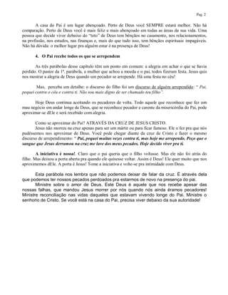 Pag. 2

       A casa do Pai é um lugar abençoado. Perto de Deus você SEMPRE estará melhor. Não há
comparação. Perto de Deus você é mais feliz e mais abençoado em todas as áreas da sua vida. Uma
pessoa que decide viver debaixo do “teto” de Deus tem bênçãos no casamento, nos relacionamentos,
na profissão, nos estudos, nas finanças e, mais do que tudo isso, tem bênçãos espirituais impagáveis.
Não há dúvida: o melhor lugar pra alguém estar é na presença de Deus!

       4. O Pai recebe todos os que se arrependem

       As três parábolas desse capítulo têm um ponto em comum: a alegria em achar o que se havia
perdido. O pastor da 1ª. parábola, a mulher que achou a moeda e o pai, todos fizeram festa. Jesus quis
nos mostrar a alegria de Deus quando um pecador se arrepende. Há uma festa no céu!

        Mas, perceba um detalhe: o discurso do filho foi um discurso de alguém arrependido: “ Pai,
pequei contra o céu e contra ti. Não sou mais digno de ser chamado teu filho”.

       Hoje Deus continua aceitando os pecadores de volta. Todo aquele que reconhece que fez um
mau negócio em andar longe de Deus, que se reconhece pecador e carente da misericórdia do Pai, pode
aproximar-se dEle e será recebido com alegria.

       Como se aproximar do Pai? ATRAVÉS DA CRUZ DE JESUS CRISTO.
       Jesus não morreu na cruz apenas para ser um mártir ou para ficar famoso. Ele o fez pra que nós
pudéssemos nos aproximar de Deus. Você pode chegar diante da cruz de Cristo e fazer o mesmo
discurso de arrependimento: “ Pai, pequei muitas vezes contra ti, mas hoje me arrependo. Peço que o
sangue que Jesus derramou na cruz me lave dos meus pecados. Hoje decido viver pra ti.

        A iniciativa é nossa!. Claro que o pai queria que o filho voltasse. Mas ele não foi atrás do
filho. Mas deixou a porta aberta pra quando ele quisesse voltar. Assim é Deus! Ele quer muito que nos
aproximemos dEle. A porta é Jesus! Tome a iniciativa e volte-se pra intimidade com Deus.

       Esta parábola nos lembra que não podemos deixar de falar da cruz. É através dela
que podemos ter nossos pecados perdoados pra estarmos de novo na presença do pai.
       Ministre sobre o amor de Deus. Este Deus é aquele que nos recebe apesar das
nossas falhas, que mandou Jesus morrer por nós quando nós ainda éramos pecadores!
Ministre reconciliação nas vidas daqueles que estavam vivendo longe do Pai. Ministre o
senhorio de Cristo. Se você está na casa do Pai, precisa viver debaixo da sua autoridade!
 