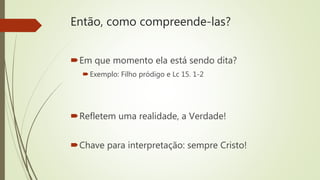 Então, como compreende-las?
Em que momento ela está sendo dita?
Exemplo: Filho pródigo e Lc 15. 1-2
Refletem uma realidade, a Verdade!
Chave para interpretação: sempre Cristo!
 