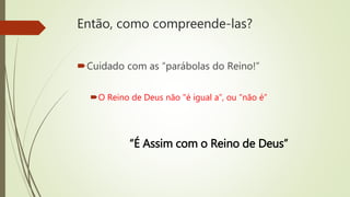 Então, como compreende-las?
Cuidado com as “parábolas do Reino!”
O Reino de Deus não "é igual a”, ou “não é”
“É Assim com o Reino de Deus”
 