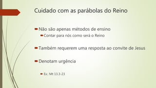 Cuidado com as parábolas do Reino
Não são apenas métodos de ensino
Contar para nós como será o Reino
Também requerem uma resposta ao convite de Jesus
Denotam urgência
 Ex.: Mt 13.3-23
 