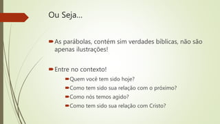 Ou Seja…
As parábolas, contém sim verdades bíblicas, não são
apenas ilustrações!
Entre no contexto!
Quem você tem sido hoje?
Como tem sido sua relação com o próximo?
Como nós temos agido?
Como tem sido sua relação com Cristo?
 