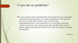 O que são as parábolas?
 É uma seção cônica gerada pela interseção de uma superfície
cônica de segundo grau e um plano paralelo à reta geratriz
do cone, sendo que o plano não contém esta.
Equivalentemente, uma parábola é a curva plana definida
como o conjunto dos pontos que são equidistantes de um
ponto dado (chamado de foco) e de uma reta dada (chamada
de diretriz)
Wikipedia
 