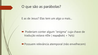 O que são as parábolas?
E as de Jesus? Elas tem um algo a mais...
 Poderiam conter algum “enigma” cuja chave de
tradução estava nEle ( παραβολή + ‫ל‬ ָ‫ש‬ ָ‫)מ‬
Possuem relevância atemporal (não envelhecem)
 