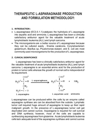 THERAPEUTIC L-ASPARAGINASE PRODUCTION
AND FORMULATION METHODOLOGY:
1. INTRODUCTION :
 L-asparaginase (EC3.5.1.1) catalyzes the hydrolysis of L-asparagine
into aspartic acid and ammonia. L-asparaginase has been a clinically
satisfactory antitumor agent for the valuable treatment of acute
lymphoblastic leukemia (ALL) and lymph sarcoma.
 The microorganisms are a better source of L-asparaginase because
they can be cultured easily . Erwinia caratovira, Corynebacterium
glutamicum, Bacillus sp, Psudomonas stutzeri, and E. coli are most
commonlyused microorganisms forthe productionof L-asparaginase.
2. CLINICAL SIGNIFICANCE
L-asparaginase has been a clinically satisfactory antitumor agent for
the valuable treatment of acute lymphoblastic leukemia (ALL) and lymph
sarcoma. L-asparagine is an essential amino acid for the production of
protein in tumor cells whereas the growth of normal cell is independentof
its requirement.
L-asparaginase can be produced within the cells by an enzyme called
asparagine synthase are can be absorbed from the outside. Lymphatic
tumor cell required huge amount of asparagine to keep up their rapid
malignant growth. In the presence of L-asparaginase tumor cell get
deprivated and cannot survive. Asparagene is required for cell survival
and DNA synthesis; however, most of the cells are capable to
synthesizing asparaginase from glutamine . Acute lymphoblastic leukemia
cells lack adequate level of the asparagines synthase and cannot survive
 