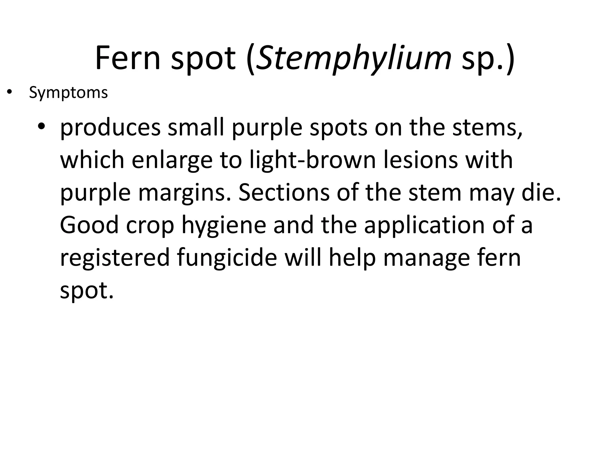 Fern spot (Stemphylium sp.)
• produces small purple spots on the stems,
which enlarge to light-brown lesions with
purple margins. Sections of the stem may die.
Good crop hygiene and the application of a
registered fungicide will help manage fern
spot.
• Symptoms