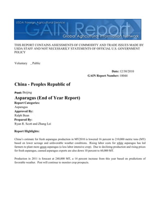 THIS REPORT CONTAINS ASSESSMENTS OF COMMODITY AND TRADE ISSUES MADE BY
USDA STAFF AND NOT NECESSARILY STATEMENTS OF OFFICIAL U.S. GOVERNMENT
POLICY


Voluntary    - Public

                                                                             Date: 12/30/2010
                                                               GAIN Report Number: 10044

China - Peoples Republic of
Post: Beijing

Asparagus (End of Year Report)
Report Categories:
Asparagus
Approved By:
Ralph Bean
Prepared By:
Ryan R. Scott and Zhang Lei

Report Highlights:

China’s estimate for fresh asparagus production in MY2010 is lowered 16 percent to 210,000 metric tons (MT)
based on lower acreage and unfavorable weather conditions. Rising labor costs for white asparagus has led
farmers to plant more green asparagus (a less labor intensive crop). Due to declining production and rising prices
for fresh asparagus, canned asparagus exports are also down 10 percent to 60,000 MT.

Production in 2011 is forecast at 240,000 MT, a 14 percent increase from this year based on predictions of
favorable weather. Post will continue to monitor crop prospects.
 