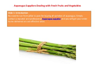 Asparagus Suppliers Dealing with Fresh Fruits and Vegetables
Slide 1- Introduction
No need to run from pillar to post for buying all varieties of asparagus; Simply
contact a reputed and professional Asparagus supplier and you will get your order
home delivered at cost-effective rates.
 