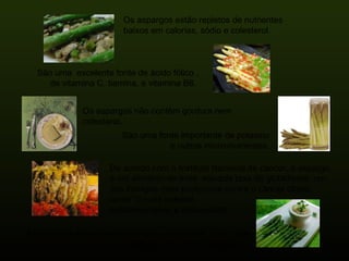 Os aspargos estão repletos de nutrientes  baixos em calorias, sódio e colesterol. São uma  excelente fonte de ácido fólico , de vitamina C, tiamina, e vitamina B6.  Os aspargos não contêm gordura nem  colesterol. São uma fonte importante de potassio e outros micro-nutrientes. De acordo com o Instituto Nacional de câncer, o aspargo é um alimento de mais  elevada taxa de glutathione, um dos inimigos mais poderosos contra o câncer citado como “o mais potente  anticancerígeno e antioxidante” Ademais os aspargos contêm grau elevado de  rutín , que fortalece os vasos sanguíneos. 