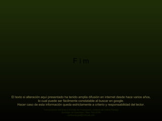 F i m El texto si alteración aquí presentado ha tenido amplia difusión en internet desde hace varios años, lo cual puede ser fácilmente constatable al buscar en google. Hacer caso de esta información queda estrictamente a criterio y responsabilidad del lector. Transcripción del texto a formato de Powerpoint, cortesía de Carlos Rangel Santiago de Querétaro, Mex. Feb.2009 carlitosrangel@hotmail,com 