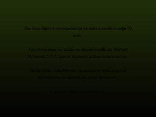 Sou bioquímico e me especializei na dieta e saúde durante 50 anos.  Faz vários anos, eu soube do descobrimento de  Richard R.Vensal, D.D.S. que os aspargos podem curar o cancer. Desde então, trabalhei com os aspargos neste projeto e acumulamos um número de casos favoráveis.  Estes são alguns dos exemplos: 