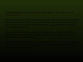 Como bioquímico estou convencido do velho ditado:   "Aquilo que cura, pode também prevenir".  Baseando nos nesta teoria, minha esposa e eu temos usado o purê de aspargos como bebida das comidas. Tomamos 2 colheres  diluidas em água, de acordo com o gosto, com o café da manhã e na janta..  Eu gosto de tomar quente e minha esposa prefere fria.  Por anos temos adotado o costume de examinarrnos o sangue.  A última vez que fizemos, o exame mostrou melhoras substanciais em todos os aspectos com relação ao exame anterior.,   Pelo estudo que fizemos, de forma extensiva em todos os aspectos do câncer, e suas curas propostas, convenceu-me que os aspargos representam a melhor opção para a cura do câncer.  