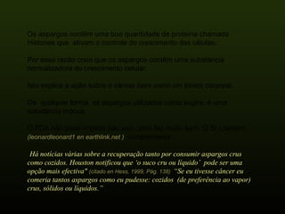 Os aspargos contêm uma boa quantidade de proteína chamada Histones que  ativam o controle do crescimento das células.  Por essa razão creio que os aspargos contêm uma substancia normalizadora do crescimento celular.  Isto explica a ação sobre o câncer bem como um tônico corporal. De  qualquer forma, os aspargos utilizados como sugiro, é uma substância inócua. O FDA não pode impedir seu uso , pois faz muito bem. O Sr.Leonard  (leonardleonard1 en earthlink.net )  complementa: “ Há notícias várias sobre a recuperação tanto por consumir aspargos crus como cozidos. Houston notificou que ‘o suco cru ou líquido’  pode ser uma opção mais efectiva"  (citado en Hess, 1999, Pág. 138)  “Se eu tivesse câncer eu comeria tantos aspargos como eu pudesse: cozidos  (de preferência ao vapor)  crus, sólidos ou líquidos.” 