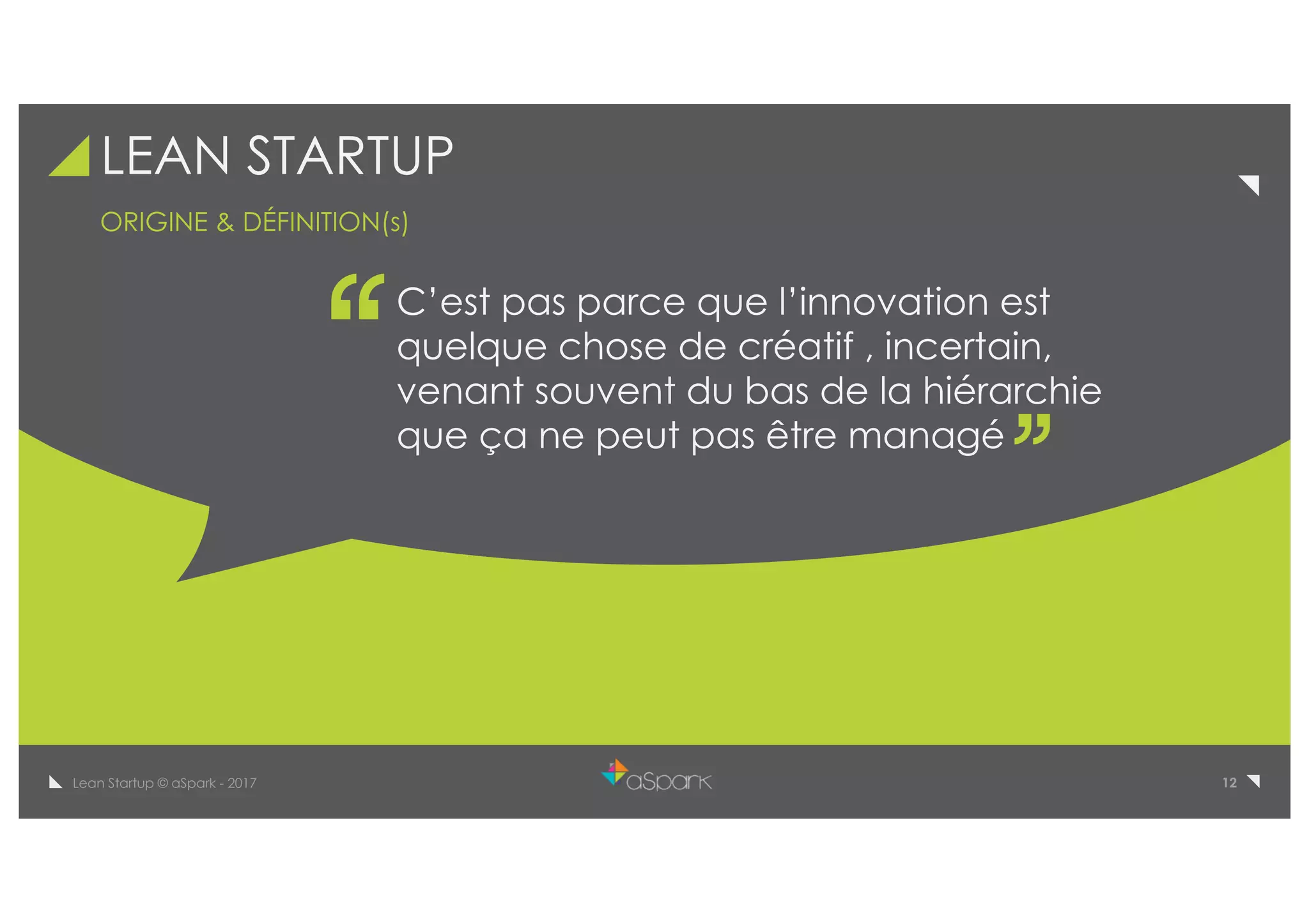 12Lean Startup © aSpark - 2017
LEAN STARTUP
C’est pas parce que l’innovation est
quelque chose de créatif , incertain,
venant souvent du bas de la hiérarchie
que ça ne peut pas être managé
ORIGINE & DÉFINITION(s)
 