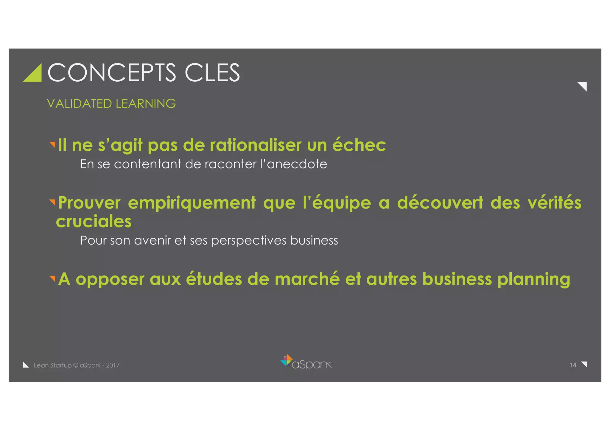 14Lean Startup © aSpark - 2017
CONCEPTS CLES
VALIDATED LEARNING
Il ne s’agit pas de rationaliser un échec
En se contentant de raconter l’anecdote
Prouver empiriquement que l’équipe a découvert des vérités
cruciales
Pour son avenir et ses perspectives business
A opposer aux études de marché et autres business planning
 
