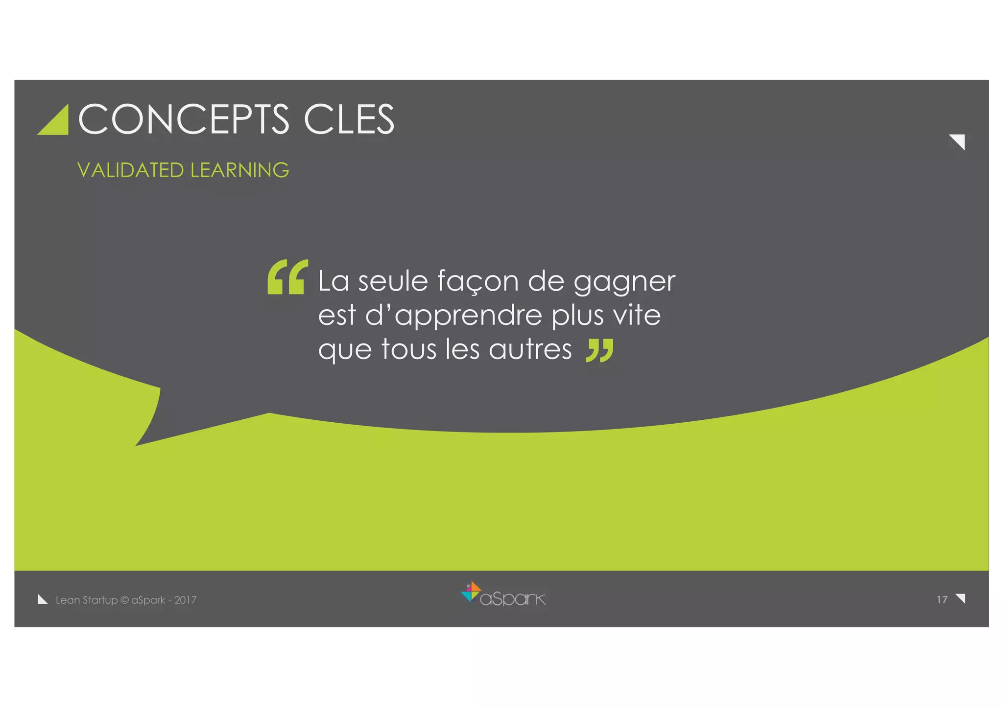 17Lean Startup © aSpark - 2017
CONCEPTS CLES
La seule façon de gagner
est d’apprendre plus vite
que tous les autres
VALIDATED LEARNING
 