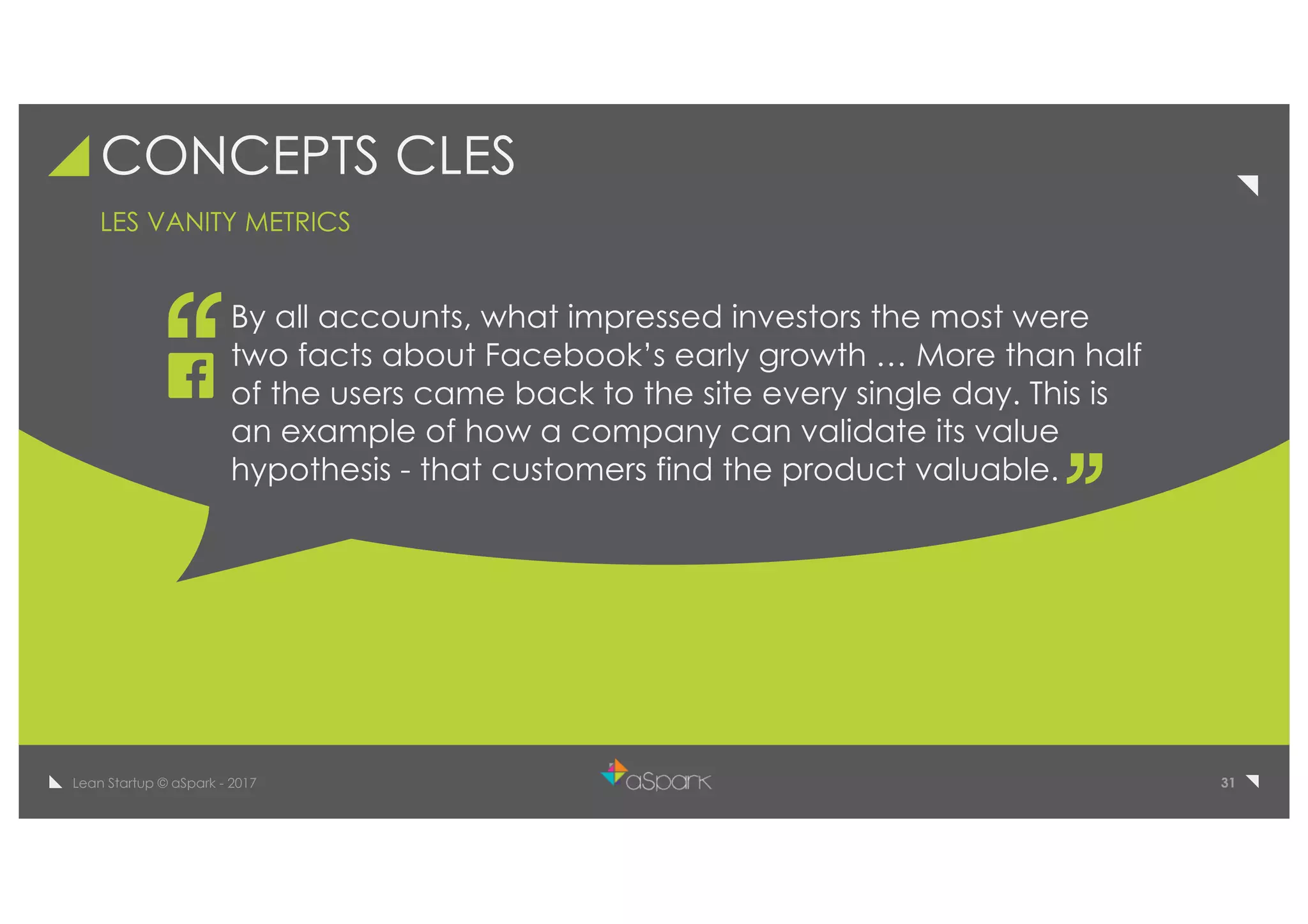 31Lean Startup © aSpark - 2017
CONCEPTS CLES
By all accounts, what impressed investors the most were
two facts about Facebook’s early growth … More than half
of the users came back to the site every single day. This is
an example of how a company can validate its value
hypothesis - that customers find the product valuable.
LES VANITY METRICS
 
