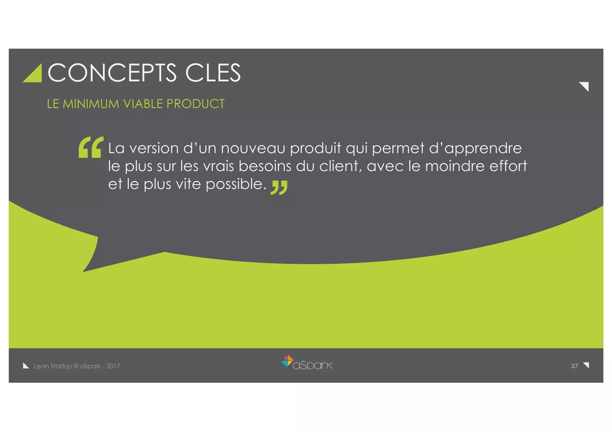 37Lean Startup © aSpark - 2017
CONCEPTS CLES
La version d’un nouveau produit qui permet d’apprendre
le plus sur les vrais besoins du client, avec le moindre effort
et le plus vite possible.
LE MINIMUM VIABLE PRODUCT
 