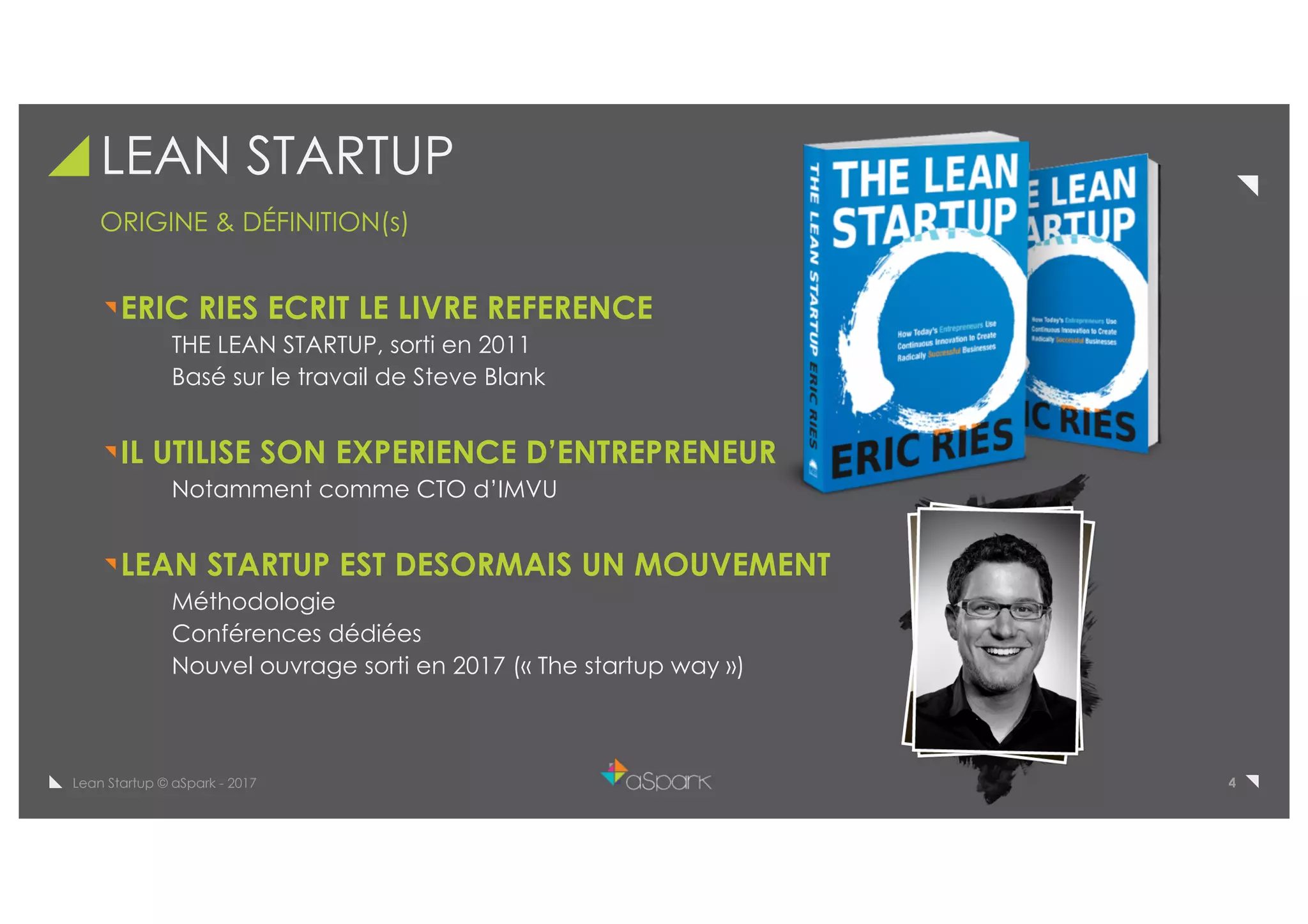 4Lean Startup © aSpark - 2017
LEAN STARTUP
ORIGINE & DÉFINITION(s)
ERIC RIES ECRIT LE LIVRE REFERENCE
THE LEAN STARTUP, sorti en 2011
Basé sur le travail de Steve Blank
IL UTILISE SON EXPERIENCE D’ENTREPRENEUR
Notamment comme CTO d’IMVU
LEAN STARTUP EST DESORMAIS UN MOUVEMENT
Méthodologie
Conférences dédiées
Nouvel ouvrage sorti en 2017 (« The startup way »)
 