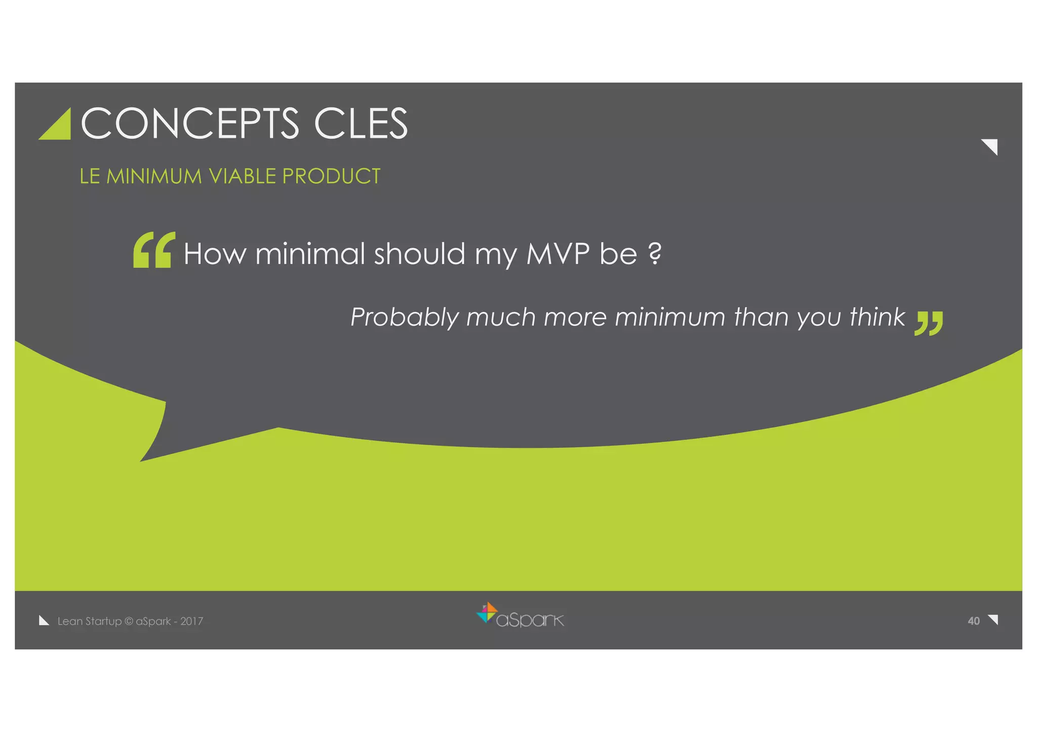 40Lean Startup © aSpark - 2017
CONCEPTS CLES
How minimal should my MVP be ?
Probably much more minimum than you think
LE MINIMUM VIABLE PRODUCT
 