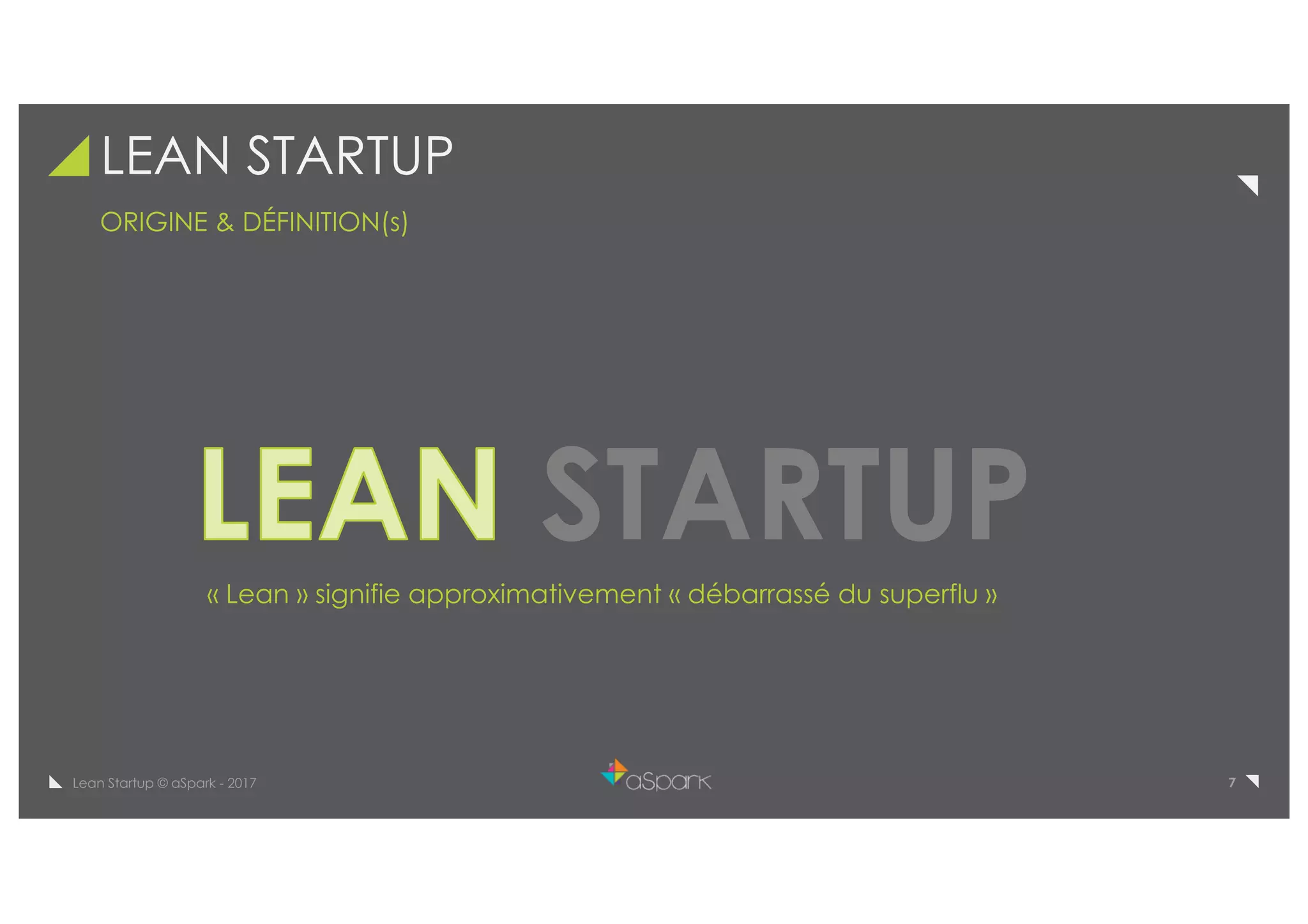 7Lean Startup © aSpark - 2017
LEAN STARTUP
ORIGINE & DÉFINITION(s)
STARTUP
manufacturés ou leur qualité
« Lean » signifie approximativement « débarrassé du superflu »
 