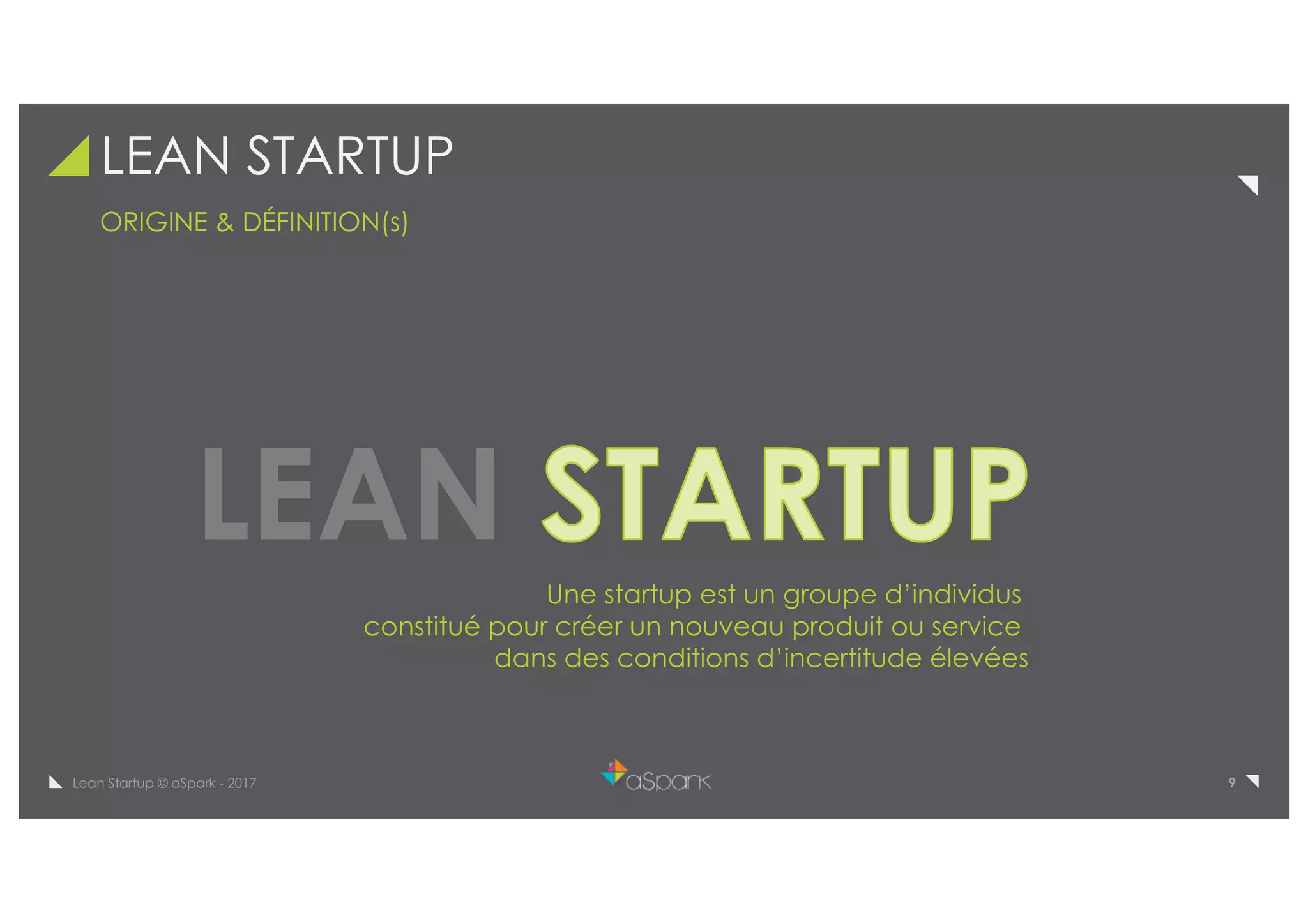 9Lean Startup © aSpark - 2017
LEAN STARTUP
ORIGINE & DÉFINITION(s)
LEAN
Une startup est un groupe d’individus
constitué pour créer un nouveau produit ou service
dans des conditions d’incertitude élevées
 