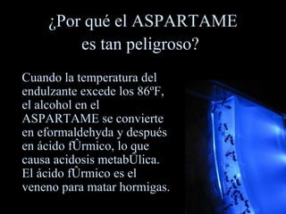 ¿Por qué el ASPARTAME es tan peligroso?   Cuando la temperatura del endulzante excede los 86ºF, el alcohol en el ASPARTAME se convierte en eformaldehyda y después en ácido fórmico, lo que causa acidosis metabólica.  El ácido fórmico es el veneno para matar hormigas. 