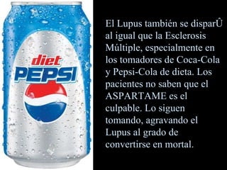 El Lupus también se disparó al igual que la Esclerosis Múltiple, especialmente en los tomadores de Coca-Cola y Pepsi-Cola de dieta. Los pacientes no saben que el ASPARTAME es el culpable. Lo siguen tomando, agravando el Lupus al grado de convertirse en mortal. 