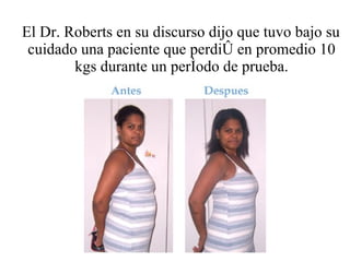El Dr. Roberts en su discurso dijo que tuvo bajo su cuidado una paciente que perdió en promedio 10 kgs durante un período de prueba. 