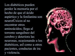 Los diabéticos pueden perder la memoria por el hecho de que el ácido aspártico y la fenilanina son neurotóxicos al no encontrar otros aminoácidos; llega al torrente sanguíneo del cerebro y deteriora las neuronas, ocasionando a los diabéticos ,  así como a otros pacientes ,  conductas de ira y violencia. 