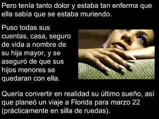 Pero tenía tanto dolor y estaba tan enferma que ella sabía que se estaba muriendo. Quería convertir en realidad su último sueño, así que planeó un viaje a Florida para marzo 22 (prácticamente en silla de ruedas). Puso todas sus cuentas, casa, seguro de vida a nombre de su hija mayor, y se aseguró de que sus hijos menores se quedaran con ella. 