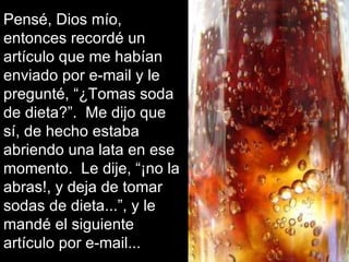 Pensé, Dios mío, entonces recordé un artículo que me habían enviado por e-mail y le pregunté, “¿Tomas soda de dieta?”.  Me dijo que sí, de hecho estaba abriendo una lata en ese momento.  Le dije, “¡no la abras!, y deja de tomar sodas de dieta...”, y le mandé el siguiente artículo por e-mail... 