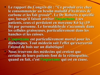 Le rapport du Congrès dit : "Ce produit crée chez le consommateur un besoin maladif d'hydrates de carbone et les fait grossir". Le Dr Roberts a spécifié que, lorsqu'il faisait arrêter  l'aspartame  à ses patients, ceux-ci perdaient en moyenne 8,6 kg (19 lb) par personne. Le formaldéhyde s'accumule dans les cellules graisseuses, particulièrement dans les hanches et les cuisses. L'aspartame  est particulièrement mortel pour les diabétiques. Tout médecin sait l'effet qu‘exercerait l'alcool de bois sur un diabétique!  Nous trouvons des médecins qui croient que certains de leurs patients font de la rétinopathie, quand en fait, c'est  l'aspartame  qui est en cause. 