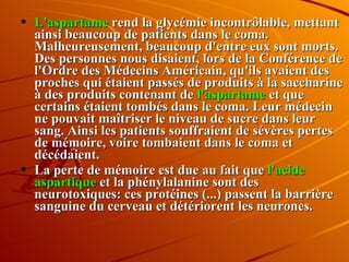 L'aspartame  rend la glycémie incontrôlable, mettant ainsi beaucoup de patients dans le coma. Malheureusement, beaucoup d'entre eux sont morts. Des personnes nous disaient, lors de la Conférence de l'Ordre des Médecins Américain, qu'ils avaient des proches qui étaient passés de produits à la saccharine à des produits contenant de  l'aspartame  et que certains étaient tombés dans le coma. Leur médecin ne pouvait maîtriser le niveau de sucre dans leur sang. Ainsi les patients souffraient de sévères pertes de mémoire, voire tombaient dans le coma et décédaient.  La perte de mémoire est due au fait que  l'acide aspartique  et la phénylalanine sont des neurotoxiques: ces protéines (...) passent la barrière sanguine du cerveau et détériorent les neurones. 